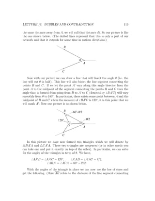 LECTURE 16. BUBBLES AND CONTRADICTION                                           119

the same distance away from A, we will call that distance d). So our picture is like
the one shown below. (The dotted lines represent that this is only a part of our
network and that it extends for some time in various directions.)

                                  B



                                               q
                                                     A

                               C

    Now with our picture we can draw a line that will bisect the angle θ (i.e. the
line will cut θ in half). This line will also bisect the line segment connecting the
points B and C. If we let the point A vary along this angle bisector from the
point A to the midpoint of the segment connecting the points B and C then the
angle that is formed from going from B to A to C (denoted by BA C) will vary
smoothly from θ to 180◦ . In particular, there exists some point between A and the
midpoint of B and C where the measure of BA C is 120◦ , it is this point that we
will mark A . Now our picture is as shown below.

                                  B        60 -q/2

                            120                          q/2
                                      A'
                                                     A

                               C

    In this picture we have now formed two triangles which we will denote by
  BA A and CA A. These two triangles are congruent (or in other words you
can take one and put it exactly on top of the other). In particular, we can solve
for the angles of the triangles in term of θ. We have,

        AA B = AA C = 120◦ , A AB = A AC = θ/2,
                ABA = ACA = 60◦ − θ/2.

   With the angles of the triangle in place we can now use the law of sines and
get the following. (Here AB refers to the distance of the line segment connecting
 