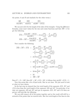 LECTURE 16. BUBBLES AND CONTRADICTION                                            120

the points A and B and similarly for the other terms.)

         AB         AB             AA
             ◦)
                =          =
      sin(120     sin(θ/2)   sin(60◦ − (θ/2))

   We can now solve for the length of the sides of the triangles. Using the diﬀerence
formulas, some exact values for the sine and cosine functions and that AB = d we
get the following.
              d sin (60◦ − (θ/2))         θ     d              θ
          AA=              ◦)
                                  = d cos     − √ sin
                   sin(120                2      3             2
                      d sin (θ/2)   2d      θ
          AB =AC =             ◦)
                                  = √ sin
                       sin(120        3     2
   Now consider the following:
                       2d              θ    2d       θ
     A B + A C + A A = √ sin             + √ sin
                        3              2     3       2
                                       θ       d       θ
                            + d cos        − √ sin
                                       2        3      2
                             √        θ            θ
                          = d 3 sin      + d cos
                                      2            2
                                √
                                  3       θ      1       θ
                          = 2d      sin      + cos
                                 2        2      2      2
                                                 θ                     θ
                          = 2d cos(30◦ ) sin         + sin(30◦ ) cos
                                                 2                     2
                                            θ
                          = 2d sin 30◦ +
                                            2
                          < 2d
                          = AB + AC

Since 0◦ < θ < 120◦ then 30◦ < 30◦ + θ/2 < 90◦ , it follows that sin(30◦ + θ/2) < 1.
    Now this seems like a lot of hard work. But we are done. We just need to look
at what we have shown.
    In the last step we showed that the total length of the segments A B, A C and
A A is less than the total length of the segments AB and AC. In particular, if we
take out segments AB and AC and put in segments A B, A C and A A then our
picture will look like the following.
    We can still connect all of the points together and so the result will still be a
network of the points that we started with. But the total length of the lines in this
 