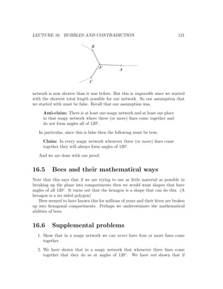 LECTURE 16. BUBBLES AND CONTRADICTION                                          121

                                B



                                    A'
                                                A

                               C

network is now shorter than it was before. But this is impossible since we started
with the shortest total length possible for our network. So our assumption that
we started with must be false. Recall that our assumption was,

     Anti-claim: There is at least one soapy network and at least one place
     in that soapy network where three (or more) lines come together and
     do not form angles all of 120◦ .

   In particular, since this is false then the following must be true,

     Claim: In every soapy network whenever three (or more) lines come
     together they will always form angles of 120◦ .

   And we are done with our proof.


16.5      Bees and their mathematical ways
Note that this says that if we are trying to use as little material as possible in
breaking up the plane into compartments then we would want shapes that have
angles of all 120◦ . It turns out that the hexagon is a shape that can do this. (A
hexagon is a six sided polygon)
    Bees seemed to have known this for millions of years and their hives are broken
up into hexagonal compartments. Perhaps we underestimate the mathematical
abilities of bees.


16.6      Supplemental problems
  1. Show that in a soapy network we can never have four or more lines come
     together.

  2. We have shown that in a soapy network that whenever three lines come
     together that they do so at angles of 120◦ . We have not shown that if
 
