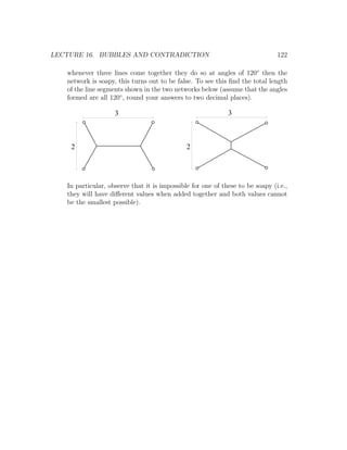 LECTURE 16. BUBBLES AND CONTRADICTION                                          122

   whenever three lines come together they do so at angles of 120◦ then the
   network is soapy, this turns out to be false. To see this ﬁnd the total length
   of the line segments shown in the two networks below (assume that the angles
   formed are all 120◦ , round your answers to two decimal places).

                    3                                        3



    2                                         2




   In particular, observe that it is impossible for one of these to be soapy (i.e.,
   they will have diﬀerent values when added together and both values cannot
   be the smallest possible).
 