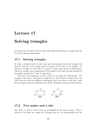 Lecture 17

Solving triangles

In this lecture we will see how to take some information about a triangle and use
it to ﬁll in missing information.


17.1      Solving triangles
To solve a triangle means to take some given information about the triangle and
ﬁnd the measure of the angles and the lengths of the sides of the triangle. In
solving a triangle we will need to be given at least three pieces of information.
These are usually some combination of the length of the sides and the measure of
the angles, denoted by S and A respectively.
    Note that it is important in what order we are given the information. For
example if we have a side then an angle then a side (which we shall denote by
SAS) then we will have diﬀerent information then if we have a side then a side
then an angle (which we shall denote by SSA). Examples of each are shown below.



                         a     g   b          a             b
                                                        a
                             SAS                  SSA



17.2      Two angles and a side
The AAS or ASA or SAA cases are all handled in the same manner. This is
because if we know two angles of a triangle then we can automatically get the


                                       123
 