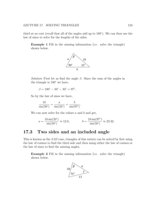 LECTURE 17. SOLVING TRIANGLES                                                     124

third at no cost (recall that all of the angles add up to 180◦ ). We can then use the
law of sines to solve for the lengths of the sides.

     Example 1 Fill in the missing information (i.e. solve the triangle)
     shown below.

                                        b
                                  a                  18
                                   50            33
                                            b


     Solution First let us ﬁnd the angle β. Since the sum of the angles in
     the triangle is 180◦ we have,

           β = 180◦ − 50◦ − 33◦ = 97◦ .

     So by the law of sines we have,
               18          a          b
                  ◦)
                     =       ◦)
                                =           .
            sin(50     sin(33     sin(97◦ )

     We can now solve for the values a and b and get,

                18 sin(33◦ )                              18 sin(97◦ )
           a=                ≈ 12.8,                 b=                ≈ 23.32.
                 sin(50◦ )                                 sin(50◦ )

17.3      Two sides and an included angle
This is known as the SAS case, triangles of this variety can be solved by ﬁrst using
the law of cosines to ﬁnd the third side and then using either the law of cosines or
the law of sines to ﬁnd the missing angles.

     Example 2 Fill in the missing information (i.e. solve the triangle)
     shown below.

                                        b        a
                                 10
                                                     g
                                       73
                                                13
 