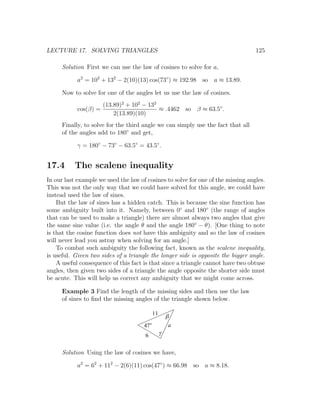LECTURE 17. SOLVING TRIANGLES                                                     125

      Solution First we can use the law of cosines to solve for a,

            a2 = 102 + 132 − 2(10)(13) cos(73◦ ) ≈ 192.98 so a ≈ 13.89.

      Now to solve for one of the angles let us use the law of cosines.
                     (13.89)2 + 102 − 132
            cos(β) =                      ≈ .4462 so β ≈ 63.5◦ .
                         2(13.89)(10)
      Finally, to solve for the third angle we can simply use the fact that all
      of the angles add to 180◦ and get,

            γ = 180◦ − 73◦ − 63.5◦ = 43.5◦ .


17.4       The scalene inequality
In our last example we used the law of cosines to solve for one of the missing angles.
This was not the only way that we could have solved for this angle, we could have
instead used the law of sines.
    But the law of sines has a hidden catch. This is because the sine function has
some ambiguity built into it. Namely, between 0◦ and 180◦ (the range of angles
that can be used to make a triangle) there are almost always two angles that give
the same sine value (i.e. the angle θ and the angle 180◦ − θ). [One thing to note
is that the cosine function does not have this ambiguity and so the law of cosines
will never lead you astray when solving for an angle.]
    To combat such ambiguity the following fact, known as the scalene inequality,
is useful. Given two sides of a triangle the longer side is opposite the bigger angle.
    A useful consequence of this fact is that since a triangle cannot have two obtuse
angles, then given two sides of a triangle the angle opposite the shorter side must
be acute. This will help us correct any ambiguity that we might come across.

      Example 3 Find the length of the missing sides and then use the law
      of sines to ﬁnd the missing angles of the triangle shown below.

                                           11
                                                    b
                                      47             a
                                      6         g


      Solution Using the law of cosines we have,

            a2 = 62 + 112 − 2(6)(11) cos(47◦ ) ≈ 66.98 so a ≈ 8.18.
 