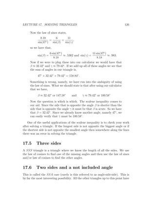LECTURE 17. SOLVING TRIANGLES                                                     126

      Now the law of sines states,
              8.18         6       11
                   ◦)
                      =        =        ,
            sin(47      sin(β)   sin(γ)
      so we have that,
                       6 sin(47◦ )                      11 sin(47◦ )
            sin(β) =               ≈ .5362 and sin(γ) =              ≈ .983.
                          8.18                              8.18
      Now if we were to plug these into our calculator we would have that
      β ≈ 32.42◦ and γ ≈ 79.42◦ . If we add up all of these angles we see that
      the sum of angles in our triangle is,

            47◦ + 32.42◦ + 79.42◦ = 158.84◦ .

      Something is wrong, namely, we have run into the ambiguity of using
      the law of sines. What we should state is that after using our calculator
      that we have,

            β ≈ 32.42◦ or 147.58◦       and     γ ≈ 79.42◦ or 100.58◦

      Now the question is which is which. The scalene inequality comes to
      our aid. Since the side that is opposite the angle β is shorter than the
      side that is opposite the angle γ it must be that β is acute. So we have
      that β = 32.42◦ . Since we already know another angle, namely 47◦ , we
      can easily verify that γ must be 100.58◦ .

    One of the useful applications of the scalene inequality is to check your work
after solving a triangle. If the longest side is not opposite the biggest angle or if
the shortest side is not opposite the smallest angle then somewhere along the lines
there was an error in solving the triangle.


17.5       Three sides
A SSS triangle is a triangle where we know the length of all the sides. We use
the law of cosines to ﬁnd one of the missing angles and then use the law of sines
and/or law of cosines to ﬁnd the other angles.


17.6       Two sides and a not included angle
This is called the SSA case (rarely is this referred to as angle-side-side). This is
by far the most interesting possibility. All the other triangles up to this point have
 