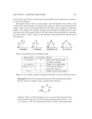 LECTURE 17. SOLVING TRIANGLES                                                     127

one and only one solution, but this has the possibility of no solutions, one solution,
or even two solutions.
    So suppose that we have an acute angle α and the lengths of two sides a and
b (where the side of length a is opposite the angle α). Then start by drawing the
angle α with one side of length b and then the other side extending an unknown
length. To complete the triangle imagine now putting the length of side a onto
the other end of the length of side b. We then have several possibilities, and these
are shown below. (Note: b sin(α) is the distance represented by the dotted line in
the pictures.)

              a
      b                   b     a                  b        a     b         a
      a                   a                    a                  a
       a<bsin(a )          a=bsin(a )          bsin(a )<a<b       b=a or b<a

   This is summarized in the following table.
              Sides satisfy    # of solns. Notes
              a < b sin(α)         0       Side a isn’t long enough
                                           to make a triangle.
               a = b sin(α)        1       Angle β is a right angle.
            b sin(α) < a < b       2       Use both the obtuse
                                           and acute angle β.
                  b≤a              1       Angle β is an acute angle.

   When we are actually solving a triangle of this type we will use the law of sines.

      Example 4 Fill in the missing information of the triangle shown below.
      If more then one solution exists, provide both solutions.

                                               g
                                      14               12
                                     50            b
                                           c

      Solution This is a SSA triangle and so we must ﬁrst determine how
      many solutions there are. In the previous notation we have that a = 12,
      b = 14 and α = 50◦ . So we have that b sin(α) ≈ 10.72, and in particular
 