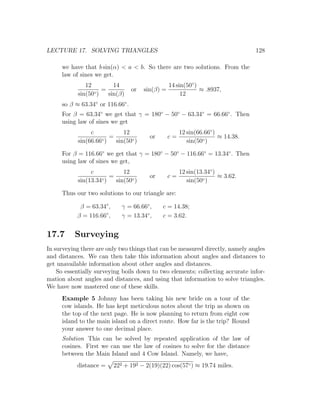 LECTURE 17. SOLVING TRIANGLES                                                     128

     we have that b sin(α) < a < b. So there are two solutions. From the
     law of sines we get.
              12        14                        14 sin(50◦ )
                 ◦)
                    =             or   sin(β) =                ≈ .8937,
           sin(50     sin(β)                           12
     so β ≈ 63.34◦ or 116.66◦ .
     For β = 63.34◦ we get that γ = 180◦ − 50◦ − 63.34◦ = 66.66◦ . Then
     using law of sines we get
                c           12                         12 sin(66.66◦ )
                    ◦)
                       =                 or       c=                   ≈ 14.38.
           sin(66.66     sin(50◦ )                        sin(50◦ )

     For β = 116.66◦ we get that γ = 180◦ − 50◦ − 116.66◦ = 13.34◦ . Then
     using law of sines we get,
                c           12                       12 sin(13.34◦ )
                    ◦)
                       =                 or       c=                 ≈ 3.62.
           sin(13.34     sin(50◦ )                      sin(50◦ )

     Thus our two solutions to our triangle are:

            β = 63.34◦ ,      γ = 66.66◦ ,    c = 14.38;
           β = 116.66◦ ,      γ = 13.34◦ ,    c = 3.62.


17.7      Surveying
In surveying there are only two things that can be measured directly, namely angles
and distances. We can then take this information about angles and distances to
get unavailable information about other angles and distances.
    So essentially surveying boils down to two elements; collecting accurate infor-
mation about angles and distances, and using that information to solve triangles.
We have now mastered one of these skills.
     Example 5 Johnny has been taking his new bride on a tour of the
     cow islands. He has kept meticulous notes about the trip as shown on
     the top of the next page. He is now planning to return from eight cow
     island to the main island on a direct route. How far is the trip? Round
     your answer to one decimal place.
     Solution This can be solved by repeated application of the law of
     cosines. First we can use the law of cosines to solve for the distance
     between the Main Island and 4 Cow Island. Namely, we have,
           distance =      222 + 192 − 2(19)(22) cos(57◦ ) ≈ 19.74 miles.
 