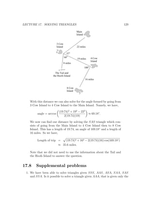 LECTURE 17. SOLVING TRIANGLES                                                 129

                                               Main
                                               Island


                          3 Cow
                          Island               22 miles

                                     57
                                   68                          4 Cow
                                               19 miles
                                                               Island
                                   8 miles
                                                        100

                        The Tail and
                      the Hoofs Island
                                                        16 miles


                                      8 Cow
                                      Island



    With this distance we can also solve for the angle formed by going from
    3 Cow Island to 4 Cow Island to the Main Island. Namely, we have,

                            (19.74)2 + 192 − 222
         angle = arccos                                       ≈ 69.18◦ .
                                2(19.74)(19)

    We now can ﬁnd our distance by solving the SAS triangle which con-
    sists of going from the Main Island to 4 Cow Island then to 8 Cow
    Island. This has a length of 19.74, an angle of 169.18◦ and a length of
    16 miles. So we have,

         Length of trip =   (19.74)2 + 162 − 2(19.74)(16) cos(169.18◦ )
                        ≈ 35.6 miles.

    Note that we did not need to use the information about the Tail and
    the Hoofs Island to answer the question.


17.8    Supplemental problems
 1. We have been able to solve triangles given SSS, AAS, ASA, SAA, SAS
    and SSA. Is it possible to solve a triangle given AAA, that is given only the
 