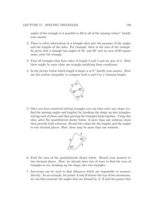 LECTURE 17. SOLVING TRIANGLES                                                     130

    angles of the triangle is it possible to ﬁll in all of the missing values? Justify
    your answer.

 2. There is other information in a triangle then just the measure of the angles
    and the lengths of the sides. For example, there is the area of the triangle.
    So given that a triangle has angles of 82◦ and 39◦ and an area of 60 square
    units, solve the triangle.

 3. Find all triangles that have sides of length 3 and 5 and an area of 4. Hint:
    there might be more than one triangle satisfying these conditions.

 4. In the picture below which length is larger a or b? Justify your answer. Hint:
    use the scalene inequality to compare both a and b to a common length.


                                       a    61

                                                 60
                                       60
                                            59        b


 5. Once you have mastered solving triangles you can then solve any shape (i.e.
    ﬁnd the missing angles and lengths) by breaking the shape up into triangles,
    solving each of those and then putting the triangles back together. Using this
    idea, solve the quadrilateral shown below, if more than one solution exists
    then provide both solutions. Round the values for the lengths and the angles
    to two decimal places. Hint: there may be more than one solution.

                                                  5

                                   9             78
                                                      7
                                   52


 6. Find the area of the quadrilaterals shown below. Round your answers to
    two decimal places. Hint: we already have lots of ways to ﬁnd the area of
    triangles so try breaking up the shape into two triangles.

 7. Surveying can be used to ﬁnd distances which are impossible to measure
    directly. As an example, let points A and B denote the top of two mountains,
    we can then measure the angles that are formed by A, B and two points that
 