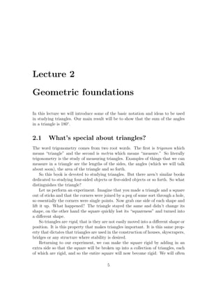 Lecture 2

Geometric foundations

In this lecture we will introduce some of the basic notation and ideas to be used
in studying triangles. Our main result will be to show that the sum of the angles
in a triangle is 180◦ .


2.1      What’s special about triangles?
The word trigonometry comes from two root words. The ﬁrst is trigonon which
means “triangle” and the second is metria which means “measure.” So literally
trigonometry is the study of measuring triangles. Examples of things that we can
measure in a triangle are the lengths of the sides, the angles (which we will talk
about soon), the area of the triangle and so forth.
     So this book is devoted to studying triangles. But there aren’t similar books
dedicated to studying four-sided objects or ﬁve-sided objects or so forth. So what
distinguishes the triangle?
     Let us perform an experiment. Imagine that you made a triangle and a square
out of sticks and that the corners were joined by a peg of some sort through a hole,
so essentially the corners were single points. Now grab one side of each shape and
lift it up. What happened? The triangle stayed the same and didn’t change its
shape, on the other hand the square quickly lost its “squareness” and turned into
a diﬀerent shape.
     So triangles are rigid, that is they are not easily moved into a diﬀerent shape or
position. It is this property that makes triangles important. It is this same prop-
erty that dictates that triangles are used in the construction of houses, skyscrapers,
bridges or any structure where stability is desired.
     Returning to our experiment, we can make the square rigid by adding in an
extra side so that the square will be broken up into a collection of triangles, each
of which are rigid, and so the entire square will now become rigid. We will often

                                          5
 