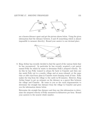 LECTURE 17. SOLVING TRIANGLES                                               131

                          15                           13
                           106        18                              11
                                 85             15
                                                        94
                           23                                    12

    are a known distance apart and get the picture shown below. Using the given
    information ﬁnd the distance between A and B (something which is almost
    impossible to measure directly). Round your answer to one decimal place.

                      A
                                                            B


                                103                         84
                                      64               49
                                           4.3 miles


 8. King Arthur has recently decided to ﬁnd the speed of the various birds that
    he has encountered. In particular he has recently acquired a pet parrot
    named Polly for which he wants to determine Polly’s airspeed velocity. To
    do this he has Polly trained to always ﬂy back to Camelot and then one
    day sends Polly out to a nearby village and at noon released, at the same
    time ye olde royal hour glass in Camelot starts keeping track of time. Polly
    makes the trip from the village to the castle in 93 minutes. However, King
    Arthur forgot to get an estimate on the distance as a parrot ﬂies between
    the village and Camelot. He turns to you as the royal trigonometrist to
    determine the straight line distance from the village to Camelot and gives
    you the information shown below.
    Determine the straight line distance and then use this information to deter-
    mine the airspeed velocity of Polly measured in kilometers per hour. Round
    your answers to the nearest whole number.
 