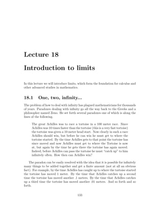 Lecture 18

Introduction to limits

In this lecture we will introduce limits, which form the foundation for calculus and
other advanced studies in mathematics.


18.1       One, two, inﬁnity...
The problem of how to deal with inﬁnity has plagued mathematicians for thousands
of years. Paradoxes dealing with inﬁnity go all the way back to the Greeks and a
philosopher named Zeno. He set forth several paradoxes one of which is along the
lines of the following.

      The great Achilles was to race a tortoise in a 100 meter race. Since
      Achilles was 10 times faster than the tortoise (this is a very fast tortoise)
      the tortoise was given a 10 meter head start. Now clearly in such a race
      Achilles should win, but before he can win he must get to where the
      tortoise started. By the time Achilles gets to that point the tortoise has
      since moved and now Achilles must get to where the Tortoise is now
      at, but again by the time he gets there the tortoise has again moved.
      Indeed, before Achilles can pass the tortoise he must “catch up” to him
      inﬁnitely often. How then can Achilles win?

    The paradox can be easily resolved with the idea that it is possible for inﬁnitely
many things to be added together and get a ﬁnite amount (not at all an obvious
fact). For example, by the time Achilles has caught up to where the tortoise started
the tortoise has moved 1 meter. By the time that Achilles catches up a second
time the tortoise has moved another .1 meters. By the time that Achilles catches
up a third time the tortoise has moved another .01 meters. And so forth and so
forth.

                                          133
 