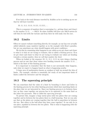 LECTURE 18. INTRODUCTION TO LIMITS                                                134

   If we look at the total distance traveled by Achilles as he is catching up we see
that he will have traveled,

      10, 11, 11.1, 11.11, 11.111, 11.1111, . . .

    This is a sequence of numbers that is converging (i.e. getting closer and closer)
to the number 11.11 . . . = 100/9. So when Achilles will have run 100/9 meters he
will then be tied with the tortoise and from there he will easily win the race.


18.2       Limits
Often we cannot evaluate something directly, for example, no one has ever actually
added inﬁnitely many numbers together as in the example with Zeno’s paradox,
but we can sometimes say what should happen with great conﬁdence.
   We do this by examining what happens to our values as we get closer and closer
to what it is that we are trying to evaluate, this is called a limiting process. If as
we get closer and closer to what we are trying to evaluate our values are heading
towards a certain number, then we call that number the limit.
   When we looked at the sequence 10, 11, 11.1, 11.11 we were doing a limiting
process and we saw that these values were heading towards the number 11.11 . . .
which is the limit of this limiting process.
   It is important to remember that the limit is not necessarily what happens,
only what we expect to happen based on what is happening nearby.
   A large area of mathematics known as analysis is built up around the idea of
limits. For example, calculus is essentially the study of two important kinds of
limits (called the derivative and the integral).


18.3       The squeezing principle
We can sometimes ﬁnd the value of a limit by bounding it above and below in
the limiting process by two other limiting processes which have matching limits at
the place that we are interested in. Since our limiting process is in between these
two, as they come together our process has to be squeezed to the same limit as
the other two processes. This is called the squeezing principle.
   To picture this, imagine a large metal press with two plates that are coming
together and in between the two plates there is a ball bouncing. Now we can only
say that as the plates are coming together that the ball is somewhere in between
the two. But where is the ball when they have come together? It can only be in
one place, squished in between the two plates. This is what is happening with the
squeezing principle.
 
