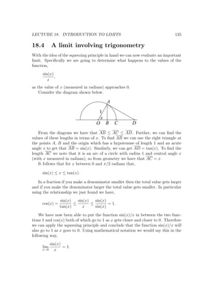 LECTURE 18. INTRODUCTION TO LIMITS                                              135

18.4        A limit involving trigonometry
With the idea of the squeezing principle in hand we can now evaluate an important
limit. Speciﬁcally we are going to determine what happens to the values of the
function,
      sin(x)
             ,
         x
as the value of x (measured in radians) approaches 0.
    Consider the diagram shown below.

                                          A

                                     1
                                     x
                                    O B       C         D
   From the diagram we have that AB ≤ AC ≤ AD. Further, we can ﬁnd the
values of these lengths in terms of x. To ﬁnd AB we can use the right triangle at
the points A, B and the origin which has a hypotenuse of length 1 and an acute
angle x to get that AB = sin(x). Similarly, we can get AD = tan(x). To ﬁnd the
length AC we note that it is an arc of a circle with radius 1 and central angle x
(with x measured in radians), so from geometry we have that AC = x.
   It follows that for x between 0 and π/2 radians that,

     sin(x) ≤ x ≤ tan(x).

   In a fraction if you make a denominator smaller then the total value gets larger
and if you make the denominator larger the total value gets smaller. In particular
using the relationship we just found we have,
                 sin(x)   sin(x)   sin(x)
     cos(x) =           ≤        ≤        = 1.
                 tan(x)      x     sin(x)
    We have now been able to put the function sin(x)/x in between the two func-
tions 1 and cos(x) both of which go to 1 as x gets closer and closer to 0. Therefore
we can apply the squeezing principle and conclude that the function sin(x)/x will
also go to 1 as x goes to 0. Using mathematical notation we would say this in the
following way,
         sin(x)
      lim       = 1.
     x→0    x
 