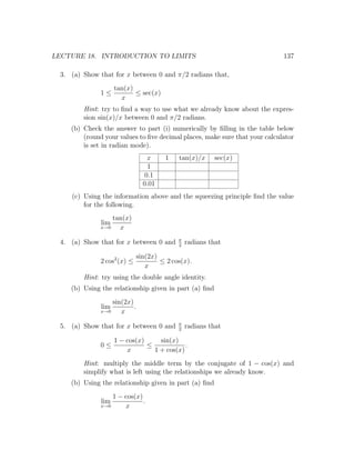 LECTURE 18. INTRODUCTION TO LIMITS                                          137

 3. (a) Show that for x between 0 and π/2 radians that,
                    tan(x)
              1≤           ≤ sec(x)
                      x
        Hint: try to ﬁnd a way to use what we already know about the expres-
        sion sin(x)/x between 0 and π/2 radians.
    (b) Check the answer to part (i) numerically by ﬁlling in the table below
        (round your values to ﬁve decimal places, make sure that your calculator
        is set in radian mode).
                                  x    1    tan(x)/x     sec(x)
                                  1
                                 0.1
                                0.01
    (c) Using the information above and the squeezing principle ﬁnd the value
        for the following.
                  tan(x)
              lim
              x→0   x
                                            π
 4. (a) Show that for x between 0 and       2
                                                radians that

                              sin(2x)
              2 cos2 (x) ≤            ≤ 2 cos(x).
                                 x
        Hint: try using the double angle identity.
    (b) Using the relationship given in part (a) ﬁnd
                  sin(2x)
              lim         .
              x→0    x
                                            π
 5. (a) Show that for x between 0 and       2
                                                radians that

                    1 − cos(x)     sin(x)
              0≤               ≤            .
                        x        1 + cos(x)
        Hint: multiply the middle term by the conjugate of 1 − cos(x) and
        simplify what is left using the relationships we already know.
    (b) Using the relationship given in part (a) ﬁnd
                  1 − cos(x)
              lim            .
              x→0     x
 