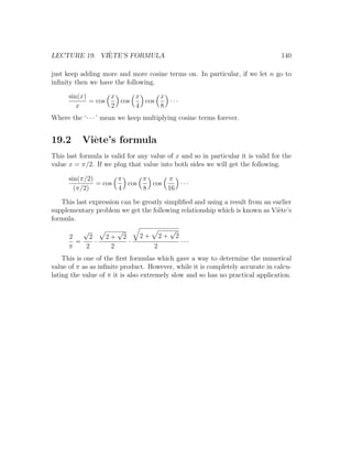 `
LECTURE 19. VIETE’S FORMULA                                                       140

just keep adding more and more cosine terms on. In particular, if we let n go to
inﬁnity then we have the following.

      sin(x)       x     x     x
             = cos   cos   cos   ···
         x         2     4     8
Where the ‘· · · ’ mean we keep multiplying cosine terms forever.


19.2       Vi`te’s formula
             e
This last formula is valid for any value of x and so in particular it is valid for the
value x = π/2. If we plug that value into both sides we will get the following.

      sin(π/2)       π     π     π
               = cos   cos   cos    ···
        (π/2)        4     8     16

   This last expression can be greatly simpliﬁed and using a result from an earlier
supplementary problem we get the following relationship which is known as Vi`te’s
                                                                              e
formula.
          √             √                         √
      2     2      2+       2       2+       2+       2
        =     ·                 ·                         ···
      π    2        2                    2
    This is one of the ﬁrst formulas which gave a way to determine the numerical
value of π as as inﬁnite product. However, while it is completely accurate in calcu-
lating the value of π it is also extremely slow and so has no practical application.
 