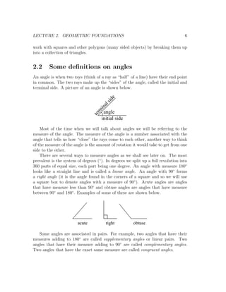 LECTURE 2. GEOMETRIC FOUNDATIONS                                                    6

work with squares and other polygons (many sided objects) by breaking them up
into a collection of triangles.


2.2      Some deﬁnitions on angles
An angle is when two rays (think of a ray as “half” of a line) have their end point
in common. The two rays make up the “sides” of the angle, called the initial and
terminal side. A picture of an angle is shown below.

                                                e
                                             sid
                                          al
                                        in
                                     rm
                                   te angle
                                       initial side

    Most of the time when we will talk about angles we will be referring to the
measure of the angle. The measure of the angle is a number associated with the
angle that tells us how “close” the rays come to each other, another way to think
of the measure of the angle is the amount of rotation it would take to get from one
side to the other.
    There are several ways to measure angles as we shall see later on. The most
prevalent is the system of degrees (◦ ). In degrees we split up a full revolution into
360 parts of equal size, each part being one degree. An angle with measure 180◦
looks like a straight line and is called a linear angle. An angle with 90◦ forms
a right angle (it is the angle found in the corners of a square and so we will use
a square box to denote angles with a measure of 90◦ ). Acute angles are angles
that have measure less than 90◦ and obtuse angles are angles that have measure
between 90◦ and 180◦ . Examples of some of these are shown below.




                        acute           right           obtuse

   Some angles are associated in pairs. For example, two angles that have their
measures adding to 180◦ are called supplementary angles or linear pairs. Two
angles that have their measure adding to 90◦ are called complementary angles.
Two angles that have the exact same measure are called congruent angles.
 