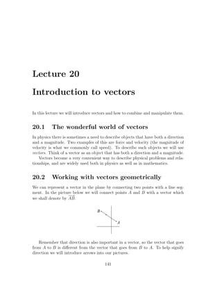 Lecture 20

Introduction to vectors

In this lecture we will introduce vectors and how to combine and manipulate them.


20.1      The wonderful world of vectors
In physics there is sometimes a need to describe objects that have both a direction
and a magnitude. Two examples of this are force and velocity (the magnitude of
velocity is what we commonly call speed). To describe such objects we will use
vectors. Think of a vector as an object that has both a direction and a magnitude.
    Vectors become a very convenient way to describe physical problems and rela-
tionships, and are widely used both in physics as well as in mathematics.


20.2      Working with vectors geometrically
We can represent a vector in the plane by connecting two points with a line seg-
ment. In the picture below we will connect points A and B with a vector which
                   −→
we shall denote by AB.

                                   B

                                              A



    Remember that direction is also important in a vector, so the vector that goes
from A to B is diﬀerent from the vector that goes from B to A. To help signify
direction we will introduce arrows into our pictures.

                                       141
 