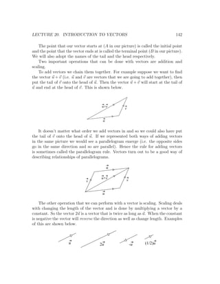 LECTURE 20. INTRODUCTION TO VECTORS                                               142

    The point that our vector starts at (A in our picture) is called the initial point
and the point that the vector ends at is called the terminal point (B in our picture).
We will also adopt the names of the tail and the head respectively.
    Two important operations that can be done with vectors are addition and
scaling.
    To add vectors we chain them together. For example suppose we want to ﬁnd
the vector u + v (i.e. u and v are vectors that we are going to add together), then
put the tail of v onto the head of u. Then the vector u + v will start at the tail of
u and end at the head of v. This is shown below.



                                        u+v
                                                     v


                                        u

    It doesn’t matter what order we add vectors in and so we could also have put
the tail of v onto the head of u. If we represented both ways of adding vectors
in the same picture we would see a parallelogram emerge (i.e. the opposite sides
go in the same direction and so are parallel). Hence the rule for adding vectors
is sometimes called the parallelogram rule. Vectors turn out to be a good way of
describing relationships of parallelograms.

                                            u

                                       u+v
                               v                      v


                                        u

    The other operation that we can perform with a vector is scaling. Scaling deals
with changing the length of the vector and is done by multiplying a vector by a
constant. So the vector 2u is a vector that is twice as long as u. When the constant
is negative the vector will reverse the direction as well as change length. Examples
of this are shown below.



                    u                 2u                  -u    (1/2)u
 