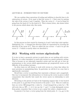 LECTURE 20. INTRODUCTION TO VECTORS                                               143

    We can combine these operations of scaling and addition to describe how to do
subtraction of vectors. If we want to ﬁnd the vector u − v ﬁrst start by putting
the tails of the vectors u and v together. Then the vector u − v can be found by
going from the head of v to the head of u. This is shown below, also shown below
is the process which shows why this works.



v            u-v         v                    -v                  -v            u + (-v )


      u                        u                    u                   u
    In this process we ﬁrst started by drawing in u and v with their tails together.
Multiplying v by −1 changed the direction which we represented by reversing the
direction of the arrow of v. Then we added the two vectors −v and u to get the
vector u − v which is exactly where we described it.


20.3       Working with vectors algebraically
It is nice to have a geometric picture in mind when we are working with vectors.
However, it is often unrealistic to work with vectors in a purely geometric setting.
This is because we are inherently imperfect artists and can only get at best ap-
proximations to the vectors which approximations get progressively worse as the
diﬃculty of the problem increases.
    So often times we will choose to work with vectors in a form that allows for
more precision in manipulating them. In particular, we will do it in a way that is
algebraically convenient.
    Recall that a vector is something that represents a distance and a magnitude.
One way to incorporate this information is to break up the vector in pieces (called
components) that describe how much the vector moves in relationship to each
direction.
    Returning to the picture we had at the beginning suppose that A was located
at the point (1, 1) and that B was located at the point (−2, 2). Then we could say
                 − →
that our vector AB changed the x value by −3 and changed the y value by 1. We
                   − →
will write this as AB = −3, 1 (we use the ‘ ’ and ‘ ’ to help distinguish vectors
from points, remember that a vector is not a point but rather a displacement).
    In general, if we have a vector going from the initial point A = (x0 , y0 ) to the
 