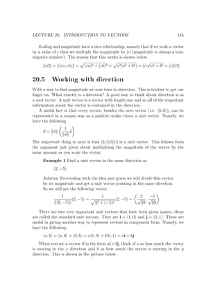 LECTURE 20. INTRODUCTION TO VECTORS                                             145

   Scaling and magnitude have a nice relationship, namely that if we scale a vector
by a value of c then we multiply the magnitude by |c| (magnitude is always a non-
negative number). The reason that this works is shown below.
                                                             √
       cv = ca, cb = (ca)2 + (cb)2 = c2 (a2 + b2 ) = |c| a2 + b2 = |c| v


20.5      Working with direction
With a way to ﬁnd magnitude we now turn to direction. This is trickier to get our
ﬁnger on. What exactly is a direction? A good way to think about direction is as
a unit vector. A unit vector is a vector with length one and so all of the important
information about the vector is contained in the direction.
    A useful fact is that every vector, besides the zero vector (i.e. 0, 0 ), can be
represented in a unique way as a positive scalar times a unit vector. Namely, we
have the following.
                 1
     u= u          u
                 u
The important thing to note is that (1/ u )u is a unit vector. This follows from
the argument just given about multiplying the magnitude of the vector by the
same amount as you scale the vector.
     Example 1 Find a unit vector in the same direction as
            2, −5

     Solution Proceeding with the idea just given we will divide this vector
     by its magnitude and get a unit vector pointing in the same direction.
     So we will get the following vector.
                 1                    1                    2  −5
                       2, −5 =                 2, −5 =    √ ,√
              2, −5               22 + (−5)2               29 29

   There are two very important unit vectors that have been given names, these
are called the standard unit vectors. They are i = 1, 0 and j = 0, 1 . These are
useful in giving another way to represent vectors in component form. Namely, we
have the following,
      a, b = a, 0 + 0, b = a 1, 0 + b 0, 1 = ai + bj.
    When you see a vector u in the form ai + bj, think of a as how much the vector
is moving in the x direction and b as how much the vector is moving in the y
direction. This is shown in the picture below.
 