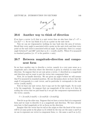 LECTURE 20. INTRODUCTION TO VECTORS                                               146


                                 u=ai+bj
                                                  bj

                                        ai

20.6       Another way to think of direction
If we have a vector a, b that is a unit vector then we also have that a2 + b2 =
   a, b 2 = 1. So we can think of (a, b) as a point on the unit circle.
    Now we can see trigonometry working its way back into the area of vectors.
Recall that every angle is associated with a point on the unit circle and that every
point on the unit circle is associated with an angle. In particular, there is a unique
angle between 0◦ and 360◦ such that (a, b) = (cos(θ), sin(θ)). Where θ is measured
in standard position (i.e. 0◦ is the positive x axis).


20.7       Between magnitude-direction and compo-
           nent form
So we have another way to describe a vector, namely in a very pure sense as a
magnitude and a direction where the direction is given in relation to some ﬁxed
direction. So suppose that we are now given a vector, v, described as a magnitude
and direction and we want to put the vector into component form.
    First, let us handle direction. We are given an angle θ where we will assume
that θ is measured in standard position. By our discussion above we have that the
angle θ corresponds to a unit vector, and in particular it corresponds to the unit
vector cos(θ), sin(θ) .
    Now we have our unit vector, but it may not be the right length. So we scale
it by the magnitude. So suppose that our magnitude of the vector is k then by
scaling the vector that we just found by k we get the component representation of
the vector, namely,

      v = k cos(θ), k sin(θ) = (k cos(θ))i + (k sin(θ))j.

    Now let us go the other way. Suppose that we have a vector that is in component
form and we want to describe it as a magnitude and direction. We have already
seen how to ﬁnd magnitude so let us focus on the direction.
    Imagine that the vector has its tail at the origin so that the head of the vector
will be at some point in the plane (a, b) (which by the way are the same a and b as
we use to represent our vector in component form, i.e. the same a and b as a, b ).
 
