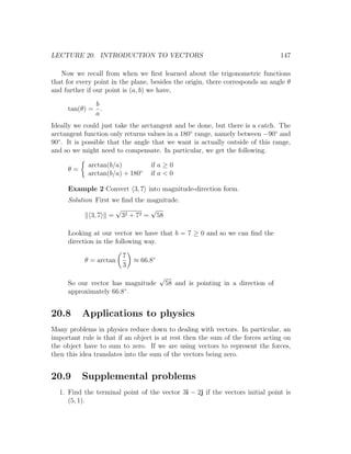 LECTURE 20. INTRODUCTION TO VECTORS                                              147

   Now we recall from when we ﬁrst learned about the trigonometric functions
that for every point in the plane, besides the origin, there corresponds an angle θ
and further if our point is (a, b) we have,

             b
     tan(θ) = .
             a
Ideally we could just take the arctangent and be done, but there is a catch. The
arctangent function only returns values in a 180◦ range, namely between −90◦ and
90◦ . It is possible that the angle that we want is actually outside of this range,
and so we might need to compensate. In particular, we get the following.

            arctan(b/a)           if a ≥ 0
     θ=
            arctan(b/a) + 180◦    if a < 0

     Example 2 Convert 3, 7 into magnitude-direction form.
     Solution First we ﬁnd the magnitude.
                     √          √
             3, 7 = 32 + 72 = 58

     Looking at our vector we have that b = 7 ≥ 0 and so we can ﬁnd the
     direction in the following way.

                        7
           θ = arctan       ≈ 66.8◦
                        3
                                      √
     So our vector has magnitude          58 and is pointing in a direction of
     approximately 66.8◦ .


20.8      Applications to physics
Many problems in physics reduce down to dealing with vectors. In particular, an
important rule is that if an object is at rest then the sum of the forces acting on
the object have to sum to zero. If we are using vectors to represent the forces,
then this idea translates into the sum of the vectors being zero.


20.9      Supplemental problems
  1. Find the terminal point of the vector 3i − 2j if the vectors initial point is
     (5, 1).
 