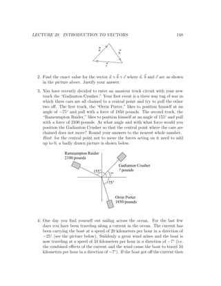 LECTURE 20. INTRODUCTION TO VECTORS                                             148


                                   a
                                                 b


                                        c


 2. Find the exact value for the vector a + b + c where a, b and c are as shown
    in the picture above. Justify your answer.

 3. You have recently decided to enter an amateur truck circuit with your new
    truck the “Gadianton Crusher.” Your ﬁrst event is a three way tug of war in
    which three cars are all chained to a central point and try to pull the other
    two oﬀ. The ﬁrst truck, the “Orrin Porter,” likes to position himself at an
    angle of −75◦ and pull with a force of 1850 pounds. The second truck, the
    “Rameumpton Raider,” likes to position himself at an angle of 155◦ and pull
    with a force of 2100 pounds. At what angle and with what force would you
    position the Gadianton Crusher so that the central point where the cars are
    chained does not move? Round your answers to the nearest whole number.
    Hint: for the central point not to move the forces acting on it need to add
    up to 0, a badly drawn picture is shown below.

                Rameumpton Raider
                2100 pounds
                                                 Gadianton Crusher
                                155              ? pounds
                                            ?

                                        -75


                                                Orrin Porter
                                                1850 pounds



 4. One day you ﬁnd yourself out sailing across the ocean. For the last few
    days you have been traveling along a current in the ocean. The current has
    been carrying the boat at a speed of 20 kilometers per hour in a direction of
    −25◦ (see the picture below). Suddenly a great wind arises and the boat is
    now traveling at a speed of 34 kilometers per hour in a direction of −7◦ (i.e.
    the combined eﬀects of the current and the wind cause the boat to travel 34
    kilometers per hour in a direction of −7◦ ). If the boat got oﬀ the current then
 