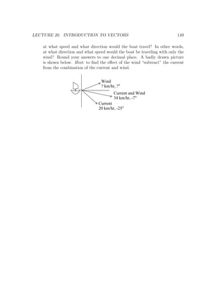 LECTURE 20. INTRODUCTION TO VECTORS                                      149

   at what speed and what direction would the boat travel? In other words,
   at what direction and what speed would the boat be traveling with only the
   wind? Round your answers to one decimal place. A badly drawn picture
   is shown below. Hint: to ﬁnd the eﬀect of the wind “subtract” the current
   from the combination of the current and wind.


                                 Wind
                                 ? km/hr, ?
                                        Current and Wind
                                        34 km/hr, -7
                                Current
                                20 km/hr, -25
 