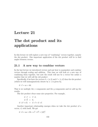 Lecture 21

The dot product and its
applications

In this lecture we will explore a new way of “combining” vectors together, namely
the dot product. One important application of the dot product will be to ﬁnd
angles between vectors.


21.1      A new way to combine vectors
In the last lecture we introduced vectors and saw how to manipulate and combine
vectors through scaling and addition. This time we will look at a new way of
combining them together, but now the result will not be a vector but rather a
number that we will call the dot product.
    Speciﬁcally, if we have the vectors u = a, b and v = c, d then the dot product
(which we will unimaginatively denote by a ·) is given by,
     u · v = ac + bd.
That is we multiply the x components and the y components and we add up the
results.
   The dot product obeys some nice properties. For example,
            u · v = v · u,
            u · 0 = 0,
     u · (v + w) = u · v + u · w.
   Another important relationship emerges when we take the dot product of a
vector, u, with itself. We get
     u · u = aa + bb = a2 + b2 = u 2 .

                                         150
 