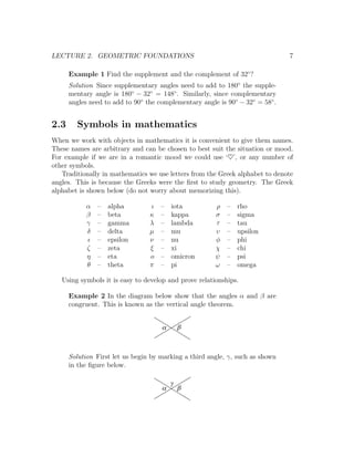 LECTURE 2. GEOMETRIC FOUNDATIONS                                               7

      Example 1 Find the supplement and the complement of 32◦ ?
      Solution Since supplementary angles need to add to 180◦ the supple-
      mentary angle is 180◦ − 32◦ = 148◦ . Similarly, since complementary
      angles need to add to 90◦ the complementary angle is 90◦ − 32◦ = 58◦ .


2.3     Symbols in mathematics
When we work with objects in mathematics it is convenient to give them names.
These names are arbitrary and can be chosen to best suit the situation or mood.
For example if we are in a romantic mood we could use ‘♥’, or any number of
other symbols.
   Traditionally in mathematics we use letters from the Greek alphabet to denote
angles. This is because the Greeks were the ﬁrst to study geometry. The Greek
alphabet is shown below (do not worry about memorizing this).

           α    –   alpha        ι   –   iota          ρ   –   rho
           β    –   beta         κ   –   kappa         σ   –   sigma
           γ    –   gamma        λ   –   lambda        τ   –   tau
           δ    –   delta        µ   –   mu            υ   –   upsilon
                –   epsilon      ν   –   nu            φ   –   phi
            ζ   –   zeta         ξ   –   xi            χ   –   chi
            η   –   eta          o   –   omicron       ψ   –   psi
            θ   –   theta        π   –   pi            ω   –   omega

   Using symbols it is easy to develop and prove relationships.

      Example 2 In the diagram below show that the angles α and β are
      congruent. This is known as the vertical angle theorem.


                                     a       b



      Solution First let us begin by marking a third angle, γ, such as shown
      in the ﬁgure below.

                                         g
                                     a       b
 