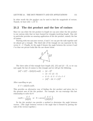 LECTURE 21. THE DOT PRODUCT AND ITS APPLICATIONS                              151

In other words the dot √
                       product can be used to ﬁnd the magnitude of vectors.
Namely, we have u = u · u.


21.2           The dot product and the law of cosines
Since we can relate the dot product to length we can now relate the dot product
to our various rules that we have learned for triangles involving length. One rule
in particular provides an amazing application of the dot product, namely the law
of cosines.
    Starting with two non-zero vectors, u and v, we can put the tails together and
we almost get a triangle. The third side of the triangle we can represent by the
vector u − v. Finally, let the angle θ denote the angle between the vectors u and
v so that our picture looks like the one shown below.


                                            u
                                                     u-v
                                        q
                                                v
   The three sides of this triangle have length u , v and u − v , so we can
now apply the law of cosines to this triangle and we will get the following.
           2         2
       u       + v       −2 u    v cos(θ) = u − v 2
                                          = (u − v) · (u − v)
                                          = u·u−u·v−v·u+v·v
                                          = u 2 − 2u · v + v 2
After cancelling we get,
     u·v = u             v cos(θ).
This provides an alternative way of ﬁnding the dot product and gives rise to
the greatest uses of the dot product. For example, we can rearrange this last
relationship to solve for θ.
                     u·v                            u·v
     cos(θ) =                   or θ = arccos              .
                     u v                            u v
    So the dot product can provide a method to determine the angle between
vectors. (The angle between vectors is the angle that is formed by putting the
tails of the vectors together.)
 
