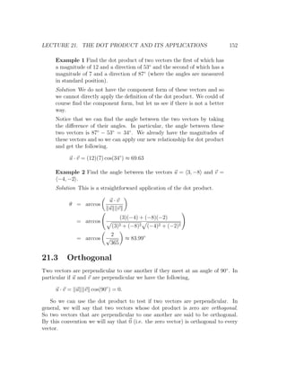 LECTURE 21. THE DOT PRODUCT AND ITS APPLICATIONS                               152

     Example 1 Find the dot product of two vectors the ﬁrst of which has
     a magnitude of 12 and a direction of 53◦ and the second of which has a
     magnitude of 7 and a direction of 87◦ (where the angles are measured
     in standard position).
     Solution We do not have the component form of these vectors and so
     we cannot directly apply the deﬁnition of the dot product. We could of
     course ﬁnd the component form, but let us see if there is not a better
     way.
     Notice that we can ﬁnd the angle between the two vectors by taking
     the diﬀerence of their angles. In particular, the angle between these
     two vectors is 87◦ − 53◦ = 34◦ . We already have the magnitudes of
     these vectors and so we can apply our new relationship for dot product
     and get the following.

           u · v = (12)(7) cos(34◦ ) ≈ 69.63

     Example 2 Find the angle between the vectors u = 3, −8 and v =
      −4, −2 .
     Solution This is a straightforward application of the dot product.

                            u·v
           θ = arccos
                            u v
                                     (3)(−4) + (−8)(−2)
              = arccos
                               (3)2 + (−8)2       (−4)2 + (−2)2
                               2
              = arccos     √           ≈ 83.99◦
                               365

21.3      Orthogonal
Two vectors are perpendicular to one another if they meet at an angle of 90◦ . In
particular if u and v are perpendicular we have the following,

     u·v = u      v cos(90◦ ) = 0.

   So we can use the dot product to test if two vectors are perpendicular. In
general, we will say that two vectors whose dot product is zero are orthogonal.
So two vectors that are perpendicular to one another are said to be orthogonal.
By this convention we will say that 0 (i.e. the zero vector) is orthogonal to every
vector.
 