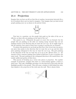 LECTURE 21. THE DOT PRODUCT AND ITS APPLICATIONS                                 153

21.4      Projection
Imagine that you have an old car that dies at random, inconvenient intervals (for a
lot of students this is not too hard to imagine). Now imagine that you had several
people pushing your car as shown in the picture below.




                                        car

    Now here is a question, are the people that push on the sides of the car as
eﬀective as those who are pushing on the back of the car?
    The answer is, no. Ultimately the goal is to move the car forward, but the
people who are pushing on the sides are wasting energy because they are not
pushing exactly in the direction that we want the car to go. So we might want to
ask the question, how much of their force is going to moving the car forward?
    To answer this question we can break up their force (the vector) into two pieces,
one piece that points in the direction that we want the car to go and the other
piece pointing orthogonal to the way we want the car to go. The part pointing
in the direction of the way we want the car to go is the eﬀective force, i.e. the
amount of force someone pushing from behind would have to give to produce the
same result. The part pointing in the orthogonal direction is the wasted force, the
totally ineﬀectual portion of their force.
    This process of breaking up a vector into pieces is projection. For another
example of projection, imagine that there is a stick leaning against a wall in a
dark room. Now take a ﬂashlight and shine it in the direction of the stick with the
ﬂashlight parallel to the ground. This will cause a shadow to fall behind the stick,
that shadow is the projection of the stick onto the wall. This is shown below.
 