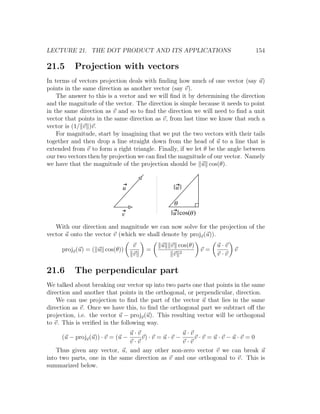 LECTURE 21. THE DOT PRODUCT AND ITS APPLICATIONS                               154

21.5      Projection with vectors
In terms of vectors projection deals with ﬁnding how much of one vector (say u)
points in the same direction as another vector (say v).
    The answer to this is a vector and we will ﬁnd it by determining the direction
and the magnitude of the vector. The direction is simple because it needs to point
in the same direction as v and so to ﬁnd the direction we will need to ﬁnd a unit
vector that points in the same direction as v, from last time we know that such a
vector is (1/ v )v.
    For magnitude, start by imagining that we put the two vectors with their tails
together and then drop a line straight down from the head of u to a line that is
extended from v to form a right triangle. Finally, if we let θ be the angle between
our two vectors then by projection we can ﬁnd the magnitude of our vector. Namely
we have that the magnitude of the projection should be u cos(θ).


                            u                    u

                                                q
                            v                   u cos(q )

   With our direction and magnitude we can now solve for the projection of the
vector u onto the vector v (which we shall denote by projv (u)).
                                  v        u   v cos(θ)          u·v
     projv (u) = ( u cos(θ))          =                     v=         v
                                  v             v 2              v·v

21.6      The perpendicular part
We talked about breaking our vector up into two parts one that points in the same
direction and another that points in the orthogonal, or perpendicular, direction.
    We can use projection to ﬁnd the part of the vector u that lies in the same
direction as v. Once we have this, to ﬁnd the orthogonal part we subtract oﬀ the
projection, i.e. the vector u − projv (u). This resulting vector will be orthogonal
to v. This is veriﬁed in the following way.
                              u·v                   u·v
     (u − projv (u)) · v = (u −    v) · v = u · v −     v·v =u·v−u·v =0
                              v·v                   v·v
    Thus given any vector, u, and any other non-zero vector v we can break u
into two parts, one in the same direction as v and one orthogonal to v. This is
summarized below.
 