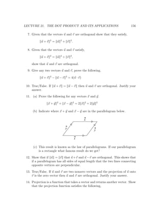 LECTURE 21. THE DOT PRODUCT AND ITS APPLICATIONS                               156

  7. Given that the vectors u and v are orthogonal show that they satisfy,
                  2         2
            u+v       = u       + v 2.

  8. Given that the vectors u and v satisfy,
                  2         2
            u+v       = u       + v 2,

     show that u and v are orthogonal.

  9. Give any two vectors u and v, prove the following.
                  2              2
            u+v       − u−v          = 4(u · v)

 10. True/False. If u + v = u − v then u and v are orthogonal. Justify your
     answer.

 11. (a) Prove the following for any vectors x and y.
                        2                2          2          2
                 x+y        + x−y            =2 x       +2 y

      (b) Indicate where x + y and x − y are in the parallelogram below.

                                                    x

                                 y
                                                           y

                                             x

      (c) This result is known as the law of parallelograms. If our parallelogram
          is a rectangle what famous result do we get?

 12. Show that if u = v that u + v and u − v are orthogonal. This shows that
     if a parallelogram has all sides of equal length that the two lines connecting
     opposite vertices are perpendicular.

 13. True/False. If u and v are two nonzero vectors and the projection of u onto
     v is the zero vector then u and v are orthogonal. Justify your answer.

 14. Projection is a function that takes a vector and returns another vector. Show
     that the projection function satisﬁes the following,
 
