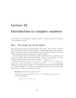 Lecture 22

Introduction to complex numbers

In this lecture we will introduce complex numbers, a number system that includes
i, the imaginary number.


22.1      You want me to do what?
Several hundred years ago mathematicians were stuck. They needed a number
that when squared would become negative. Unfortunately, they were coming up
short, since if you square a positive number you get a positive number and if you
square a negative number you also get a positive number.
    So in the spirit of good mathematics, when they didn’t have a number to do
what they wanted, they made a new number, called i, and said that i was the
number such that when you squared it you got −1. That is i2 = −1.
    Note that we have that i2 = −1, i3 = i2 i = −i and i4 = i2 i2 = (−1)(−1) = 1
and so on. In fact any power of i is equal to one of i, −1, −i, 1, to determine
which one you only need to ﬁgure out the remainder of the number when dividing
by 4. This is because i4 = 1 and so we can break oﬀ a lot of i4 terms and they will
all become 1’s which do not change the value.

     Example 1 Simplify the expression i765 .
     Answer: We can rewrite 765 as 4 · 191 + 1. In this form it is now easy
     to see what happens.

           i765 = i4·191+1 = i4·191 i1 = i




                                             158
 
