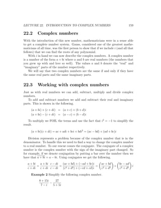 LECTURE 22. INTRODUCTION TO COMPLEX NUMBERS                                      159

22.2      Complex numbers
With the introduction of this new number, mathematicians were in a sense able
to get a complete number system. Gauss, considered one of the greatest mathe-
maticians of all time, was the ﬁrst person to show that if we include i (and all that
follows) that we can ﬁnd the roots of any polynomial.
    With i in hand we can now describe the complex numbers. A complex number
is a number of the form a + bi where a and b are real numbers (the numbers that
you grew up with and love so well). The values a and b denote the “real” and
“imaginary” parts of the number respectively.
    We will say that two complex numbers are the same if and only if they have
the same real parts and the same imaginary parts.


22.3      Working with complex numbers
Just as with real numbers we can add, subtract, multiply and divide complex
numbers.
   To add and subtract numbers we add and subtract their real and imaginary
parts. This is shown in the following.

     (a + bi) + (c + di) = (a + c) + (b + d)i
     (a + bi) − (c + di) = (a − c) + (b − d)i

   To multiply we FOIL the terms and use the fact that i2 = −1 to simplify the
result.

     (a + bi)(c + di) = ac + adi + bci + bdi2 = (ac − bd) + (ad + bc)i

    Division represents a problem because of the complex number that is in the
denominator. To handle this we need to ﬁnd a way to change the complex number
to a real number. To our rescue comes the conjugate. The conjugate of a complex
number is the complex number with the sign of the imaginary part changed. So
for example, if we denote conjugation by putting a bar over the number then we
have that a + bi = a − bi. Using conjugates we get the following.

   a + bi   a + bi c − di  (ac + bd) + (−ad + bc)i          ac + bd    bc − ad
          =       ·       = 2                      =                 + 2            i
   c + di   c + di c − di  (c + d2 ) + (−cd + cd)i          c 2 + d2   c + d2

     Example 2 Simplify the following complex number.
            8 + 15i     27
                    −
             7−i      5 + 5i
 