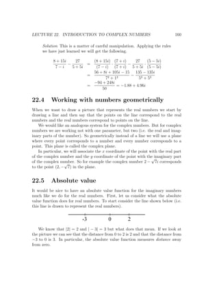 LECTURE 22. INTRODUCTION TO COMPLEX NUMBERS                                      160

     Solution This is a matter of careful manipulation. Applying the rules
     we have just learned we will get the following.

            8 + 15i     27     (8 + 15i) (7 + i)    27     (5 − 5i)
                    −        =          ·        −       ·
             7−i      5 + 5i    (7 − i) (7 + i) 5 + 5i (5 − 5i)
                               56 + 8i + 105i − 15 135 − 135i
                             =                    −
                                     72 + 12          52 + 52
                               −94 + 248i
                             =             = −1.88 + 4.96i
                                   50

22.4      Working with numbers geometrically
When we want to draw a picture that represents the real numbers we start by
drawing a line and then say that the points on the line correspond to the real
numbers and the real numbers correspond to points on the line.
    We would like an analogous system for the complex numbers. But for complex
numbers we are working not with one parameter, but two (i.e. the real and imag-
inary parts of the number). So geometrically instead of a line we will use a plane
where every point corresponds to a number and every number corresponds to a
point. This plane is called the complex plane.
    In particular, we will associate the x coordinate of the point with the real part
of the complex number and the y coordinate of the point with the imaginary part
                                                                    √
of the complex number. So for example the complex number 2 − 7i corresponds
                   √
to the point (2, − 7) in the plane.


22.5      Absolute value
It would be nice to have an absolute value function for the imaginary numbers
much like we do for the real numbers. First, let us consider what the absolute
value function does for real numbers. To start consider the line shown below (i.e.
this line is drawn to represent the real numbers).


                            -3             0          2
   We know that |2| = 2 and | − 3| = 3 but what does that mean. If we look at
the picture we can see that the distance from 0 to 2 is 2 and that the distance from
−3 to 0 is 3. In particular, the absolute value function measures distance away
from zero.
 