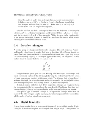 LECTURE 2. GEOMETRIC FOUNDATIONS                                                           8

      Now the angles α and γ form a straight line and so are supplementary,
      it follows that α = 180◦ −γ. Similarly, β and γ also form a straight line
      and so again we have that β = 180◦ − γ. So we have α = 180◦ − γ = β,
      which shows that the angles are congruent.

    One last note on notation. Throughout the book we will tend to use capital
letters (A, B, C, . . .) to represent points and lowercase letters (a, b, c, . . .) to repre-
sent line segments or length of line segments. While it a goal to be consistent it
is not always convenient, however it should be clear from the context what we are
referring to whenever the notation varies.


2.4      Isoceles triangles
A special group of triangles are the isoceles triangles. The root iso means “same”
and isoceles triangles are triangles that have at least two sides of equal length. A
useful fact from geometry is that if two sides of the triangle have equal length then
the corresponding angles (i.e. the angles opposite the sides) are congruent. In the
picture below it means that if a = b then α = β.


                                         a        b
                                         b      a
    The geometrical proof goes like this. Pick up and “turn over” the triangle and
put it back down on top of the old triangle keeping the vertex where the two sides
of equal length come together at the same point. The triangle that is turned over
will exactly match the original triangle and so in particular the angles (which have
now traded places) must also exactly match, i.e., they are congruent.
    A similar process will show that if two angles in a triangle are congruent then
the sides opposite the two angles have the same length. Combining these two fact
means that in a triangle having equal sides is the same as having equal angles.
    One special type of isoceles triangle is the equilateral triangle which has all
three of the sides of equal length. Applying the above argument twice shows that
all the angles of such a triangle are congruent.


2.5      Right triangles
In studying triangles the most important triangles will be the right triangles. Right
triangles, as the name implies, are triangles with a right angle. Triangles can be
 