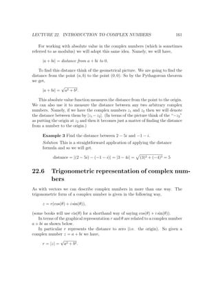 LECTURE 22. INTRODUCTION TO COMPLEX NUMBERS                                      161

    For working with absolute value in the complex numbers (which is sometimes
referred to as modulus) we will adopt this same idea. Namely, we will have,

     |a + bi| = distance from a + bi to 0.

    To ﬁnd this distance think of the geometrical picture. We are going to ﬁnd the
distance from the point (a, b) to the point (0, 0). So by the Pythagorean theorem
we get,
                √
      |a + bi| = a2 + b2 .

    This absolute value function measures the distance from the point to the origin.
We can also use it to measure the distance between any two arbitrary complex
numbers. Namely, if we have the complex numbers z1 and z2 then we will denote
the distance between them by |z1 − z2 |. (In terms of the picture think of the “−z2 ”
as putting the origin at z2 and then it becomes just a matter of ﬁnding the distance
from a number to the origin.)

     Example 3 Find the distance between 2 − 5i and −1 − i.
     Solution This is a straightforward application of applying the distance
     formula and so we will get.

           distance = |(2 − 5i) − (−1 − i)| = |3 − 4i| =     (3)2 + (−4)2 = 5


22.6      Trigonometric representation of complex num-
          bers
As with vectors we can describe complex numbers in more than one way. The
trigonometric form of a complex number is given in the following way,

     z = r(cos(θ) + i sin(θ)),

(some books will use cis(θ) for a shorthand way of saying cos(θ) + i sin(θ)).
   In terms of the graphical representation r and θ are related to a complex number
a + bi as shown below.
   In particular r represents the distance to zero (i.e. the origin). So given a
complex number z = a + bi we have,
                √
      r = |z| = a2 + b2 .
 