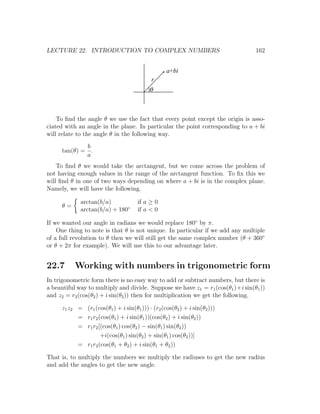 LECTURE 22. INTRODUCTION TO COMPLEX NUMBERS                                      162


                                                  a+bi
                                            r
                                           q



    To ﬁnd the angle θ we use the fact that every point except the origin is asso-
ciated with an angle in the plane. In particular the point corresponding to a + bi
will relate to the angle θ in the following way.
             b
     tan(θ) = .
             a
    To ﬁnd θ we would take the arctangent, but we come across the problem of
not having enough values in the range of the arctangent function. To ﬁx this we
will ﬁnd θ in one of two ways depending on where a + bi is in the complex plane.
Namely, we will have the following.

             arctan(b/a)              if a ≥ 0
     θ=
             arctan(b/a) + 180◦       if a < 0

If we wanted our angle in radians we would replace 180◦ by π.
    One thing to note is that θ is not unique. In particular if we add any multiple
of a full revolution to θ then we will still get the same complex number (θ + 360◦
or θ + 2π for example). We will use this to our advantage later.


22.7      Working with numbers in trigonometric form
In trigonometric form there is no easy way to add or subtract numbers, but there is
a beautiful way to multiply and divide. Suppose we have z1 = r1 (cos(θ1 )+i sin(θ1 ))
and z2 = r2 (cos(θ2 ) + i sin(θ2 )) then for multiplication we get the following.

     z1 z2 = (r1 (cos(θ1 ) + i sin(θ1 ))) · (r2 (cos(θ2 ) + i sin(θ2 )))
           = r1 r2 (cos(θ1 ) + i sin(θ1 ))(cos(θ2 ) + i sin(θ2 ))
           = r1 r2 [(cos(θ1 ) cos(θ2 ) − sin(θ1 ) sin(θ2 ))
                    +i(cos(θ1 ) sin(θ2 ) + sin(θ1 ) cos(θ2 ))]
           = r1 r2 (cos(θ1 + θ2 ) + i sin(θ1 + θ2 ))

That is, to multiply the numbers we multiply the radiuses to get the new radius
and add the angles to get the new angle.
 
