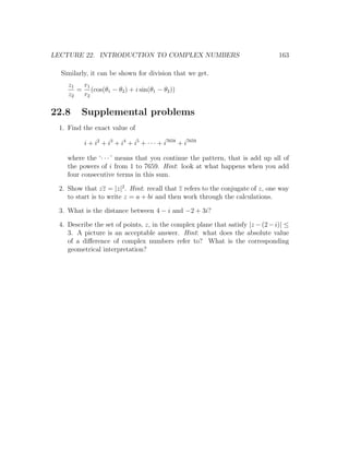 LECTURE 22. INTRODUCTION TO COMPLEX NUMBERS                                     163

  Similarly, it can be shown for division that we get.
    z1  r1
       = (cos(θ1 − θ2 ) + i sin(θ1 − θ2 ))
    z2  r2

22.8     Supplemental problems
 1. Find the exact value of

          i + i2 + i3 + i4 + i5 + · · · + i7658 + i7659

    where the ‘· · · ’ means that you continue the pattern, that is add up all of
    the powers of i from 1 to 7659. Hint: look at what happens when you add
    four consecutive terms in this sum.

 2. Show that zz = |z|2 . Hint: recall that z refers to the conjugate of z, one way
    to start is to write z = a + bi and then work through the calculations.

 3. What is the distance between 4 − i and −2 + 3i?

 4. Describe the set of points, z, in the complex plane that satisfy |z − (2 − i)| ≤
    3. A picture is an acceptable answer. Hint: what does the absolute value
    of a diﬀerence of complex numbers refer to? What is the corresponding
    geometrical interpretation?
 