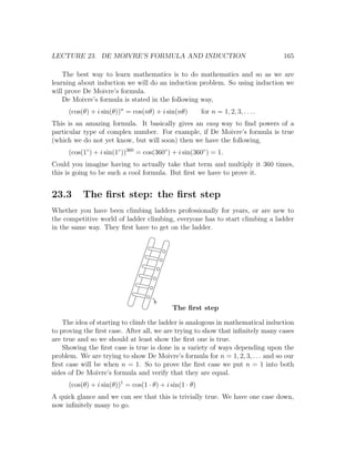 LECTURE 23. DE MOIVRE’S FORMULA AND INDUCTION                                      165

    The best way to learn mathematics is to do mathematics and so as we are
learning about induction we will do an induction problem. So using induction we
will prove De Moivre’s formula.
    De Moivre’s formula is stated in the following way,
     (cos(θ) + i sin(θ))n = cos(nθ) + i sin(nθ)         for n = 1, 2, 3, . . . .
This is an amazing formula. It basically gives an easy way to ﬁnd powers of a
particular type of complex number. For example, if De Moivre’s formula is true
(which we do not yet know, but will soon) then we have the following,
     (cos(1◦ ) + i sin(1◦ ))360 = cos(360◦ ) + i sin(360◦ ) = 1.
Could you imagine having to actually take that term and multiply it 360 times,
this is going to be such a cool formula. But ﬁrst we have to prove it.


23.3      The ﬁrst step: the ﬁrst step
Whether you have been climbing ladders professionally for years, or are new to
the competitive world of ladder climbing, everyone has to start climbing a ladder
in the same way. They ﬁrst have to get on the ladder.




                                            The ﬁrst step

    The idea of starting to climb the ladder is analogous in mathematical induction
to proving the ﬁrst case. After all, we are trying to show that inﬁnitely many cases
are true and so we should at least show the ﬁrst one is true.
    Showing the ﬁrst case is true is done in a variety of ways depending upon the
problem. We are trying to show De Moivre’s formula for n = 1, 2, 3, . . . and so our
ﬁrst case will be when n = 1. So to prove the ﬁrst case we put n = 1 into both
sides of De Moivre’s formula and verify that they are equal.
     (cos(θ) + i sin(θ))1 = cos(1 · θ) + i sin(1 · θ)
A quick glance and we can see that this is trivially true. We have one case down,
now inﬁnitely many to go.
 