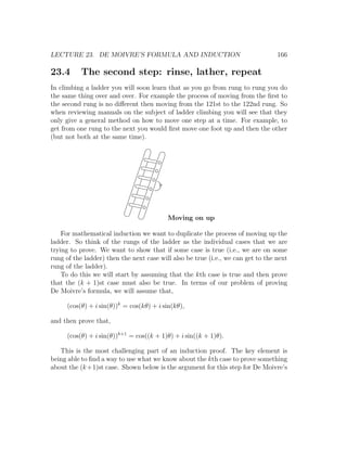 LECTURE 23. DE MOIVRE’S FORMULA AND INDUCTION                                     166

23.4       The second step: rinse, lather, repeat
In climbing a ladder you will soon learn that as you go from rung to rung you do
the same thing over and over. For example the process of moving from the ﬁrst to
the second rung is no diﬀerent then moving from the 121st to the 122nd rung. So
when reviewing manuals on the subject of ladder climbing you will see that they
only give a general method on how to move one step at a time. For example, to
get from one rung to the next you would ﬁrst move one foot up and then the other
(but not both at the same time).




                                          Moving on up

    For mathematical induction we want to duplicate the process of moving up the
ladder. So think of the rungs of the ladder as the individual cases that we are
trying to prove. We want to show that if some case is true (i.e., we are on some
rung of the ladder) then the next case will also be true (i.e., we can get to the next
rung of the ladder).
    To do this we will start by assuming that the kth case is true and then prove
that the (k + 1)st case must also be true. In terms of our problem of proving
De Moivre’s formula, we will assume that,

      (cos(θ) + i sin(θ))k = cos(kθ) + i sin(kθ),

and then prove that,

      (cos(θ) + i sin(θ))k+1 = cos((k + 1)θ) + i sin((k + 1)θ).

   This is the most challenging part of an induction proof. The key element is
being able to ﬁnd a way to use what we know about the kth case to prove something
about the (k +1)st case. Shown below is the argument for this step for De Moivre’s
 