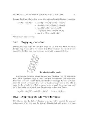 LECTURE 23. DE MOIVRE’S FORMULA AND INDUCTION                                  167

formula. Look carefully for how we use information about the kth case to simplify.

     (cos(θ) + i sin(θ))k+1 = (cos(θ) + i sin(θ))k (cos(θ) + i sin(θ))1
                            = (cos(kθ) + i sin(kθ))(cos(θ) + i sin(θ))
                            = (cos(kθ) cos(θ) − sin(kθ) sin(θ))
                               +i(cos(kθ) sin(θ) + sin(kθ) cos(θ))
                            = cos((k + 1)θ) + i sin((k + 1)θ)

We are done, let us see why.


23.5      Enjoying the view
Starting with any ladder we know how to get on the ﬁrst step. Once we are on
the ﬁrst step we can get to the second step. Once we are on the second step we
can get to the third step. And so on and so on until we run out of steps.




                                   To inﬁnity and beyond...

    Mathematical induction follows the same way. We know that the ﬁrst case is
true (this is by the ﬁrst step). We also know that since the ﬁrst case is true that
the second case must also be true (this is by the second step). We also know that
since the second case is now true that the third case must also be true (this is
again by the second step). And so on and so on we apply the second step until
we’ve shown that every case is true. In particular we have now shown,

     (cos(θ) + i sin(θ))n = cos(nθ) + i sin(nθ)    for n = 1, 2, 3, . . . .


23.6      Applying De Moivre’s formula
Now that we have De Moivre’s formula we should explore some of the uses and
consequences of it. Note that De Moivre’s formula deals with powers of certain
 