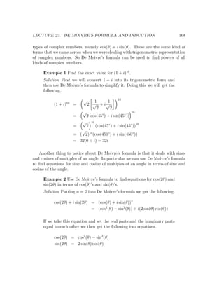 LECTURE 23. DE MOIVRE’S FORMULA AND INDUCTION                                  168

types of complex numbers, namely cos(θ) + i sin(θ). These are the same kind of
terms that we came across when we were dealing with trigonometric representation
of complex numbers. So De Moivre’s formula can be used to ﬁnd powers of all
kinds of complex numbers.

     Example 1 Find the exact value for (1 + i)10 .
     Solution First we will convert 1 + i into its trigonometric form and
     then use De Moivre’s formula to simplify it. Doing this we will get the
     following.

                            √                          10
                  10               1    1
           (1 + i)     =        2 √ + i√
                                    2    2
                            √                                  10
                       =        2 [cos(45◦ ) + i sin(45◦ )]
                            √       10
                       =        2        (cos(45◦ ) + i sin(45◦ ))10
                          √
                       = ( 2)10 (cos(450◦ ) + i sin(450◦ ))
                       = 32(0 + i) = 32i

    Another thing to notice about De Moivre’s formula is that it deals with sines
and cosines of multiples of an angle. In particular we can use De Moivre’s formula
to ﬁnd equations for sine and cosine of multiples of an angle in terms of sine and
cosine of the angle.

     Example 2 Use De Moivre’s formula to ﬁnd equations for cos(2θ) and
     sin(2θ) in terms of cos(θ)’s and sin(θ)’s.
     Solution Putting n = 2 into De Moivre’s formula we get the following.

           cos(2θ) + i sin(2θ) = (cos(θ) + i sin(θ))2
                               = (cos2 (θ) − sin2 (θ)) + i(2 sin(θ) cos(θ))

     If we take this equation and set the real parts and the imaginary parts
     equal to each other we then get the following two equations.

           cos(2θ) = cos2 (θ) − sin2 (θ)
           sin(2θ) = 2 sin(θ) cos(θ)
 