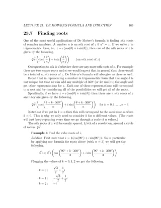 LECTURE 23. DE MOIVRE’S FORMULA AND INDUCTION                                         169

23.7        Finding roots
One of the most useful applications of De Moivre’s formula is ﬁnding nth roots
of complex numbers. A number u is an nth root of z if un = z. If we write z in
trigonometric form, i.e. z = r(cos(θ) + i sin(θ)), then one of the nth roots of z is
given by the following.
      √
      n
                  θ              θ
          r cos       + i sin              (an nth root of z)
                  n              n
    One question to ask is if whether there are any more nth roots of z. For example
there are two square roots and so we would expect that in general that there would
be a total of n, nth roots of z. De Moivre’s formula will also give us these as well.
    Recall that in representing a number in trigonometric form that the angle θ is
not unique but that we can add any multiple of 360◦ (or 2π rads) to the angle and
get other representations for z. Each one of these representations will correspond
to a root and by considering all of the possibilities we will get all of the roots.
    Speciﬁcally, if we have z = r(cos(θ) + i sin(θ)) then there are n nth roots of z
and they are given by the following.
      √           θ + k · 360◦             θ + k · 360◦
      n
          r cos                  + i sin                    for k = 0, 1, . . . , n − 1
                       n                        n
    Note that if we put in k = n then this will correspond to the same root as when
k = 0. This is why we only need to consider k for n diﬀerent values. (The roots
will just keep repeating every time we go through a cycle of n values.)
    The nth roots of z will be evenly spaced, 1/nth of a revolution, around a circle
           √
of radius n r.
     Example 3 Find the cube roots of i.
     Solution First note that i = 1(cos(90◦ ) + i sin(90◦ )). So in particular
     by applying our formula for roots above (with n = 3) we will get the
     following.
           √3
                 √
                 3         90◦ + k · 360◦            90◦ + k · 360◦
              i = 1 cos                   + i sin
                                 3                           3

     Plugging the values of k = 0, 1, 2 we get the following.
                     √
                       3 1
          k=0:           + i
                      2√ 2
                         3 1
          k=1:       −     + i
                        2     2
          k=2:       −i
 