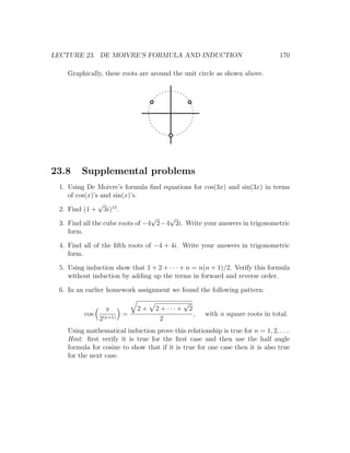 LECTURE 23. DE MOIVRE’S FORMULA AND INDUCTION                                        170

   Graphically, these roots are around the unit circle as shown above.




23.8    Supplemental problems
 1. Using De Moivre’s formula ﬁnd equations for cos(3x) and sin(3x) in terms
    of cos(x)’s and sin(x)’s.
               √
 2. Find (1 + 3i)15 .
                                 √   √
 3. Find all the cube roots of −4 2−4 2i. Write your answers in trigonometric
    form.

 4. Find all of the ﬁfth roots of −4 + 4i. Write your answers in trigonometric
    form.

 5. Using induction show that 1 + 2 + · · · + n = n(n + 1)/2. Verify this formula
    without induction by adding up the terms in forward and reverse order.

 6. In an earlier homework assignment we found the following pattern:
                                               √
                 π          2+     2 + ··· +       2
         cos            =                              ,   with n square roots in total.
               2(n+1)                2
   Using mathematical induction prove this relationship is true for n = 1, 2, . . ..
   Hint: ﬁrst verify it is true for the ﬁrst case and then use the half angle
   formula for cosine to show that if it is true for one case then it is also true
   for the next case.
 