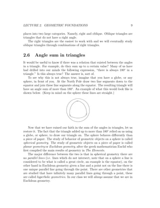 LECTURE 2. GEOMETRIC FOUNDATIONS                                                   9

places into two large categories. Namely, right and oblique. Oblique triangles are
triangles that do not have a right angle.
    The right triangles are the easiest to work with and we will eventually study
oblique triangles through combinations of right triangles.


2.6     Angle sum in triangles
It would be useful to know if there was a relation that existed between the angles
in a triangle. For example, do they sum up to a certain value? Many of us have
had drilled into our minds the following expression, “there is always 180◦ in a
triangle.” Is this always true? The answer is, sort of.
    To see why this is not always true, imagine that you have a globe, or any
sphere, in front of you. At the North Pole draw two line segments down to the
equator and join these line segments along the equator. The resulting triangle will
have an angle sum of more than 180◦ . An example of what this would look like is
shown below. (Keep in mind on the sphere these lines are straight.)




    Now that we have ruined our faith in the sum of the angles in triangles, let us
restore it. The fact that the triangle added up to more than 180◦ relied on us using
a globe, or sphere, to draw our triangle on. The sphere behaves diﬀerently than
a piece of paper. The study of behavior of geometric objects on a sphere is called
spherical geometry. The study of geometric objects on a piece of paper is called
planar geometry or Euclidean geometry, after the greek mathematician Euclid who
ﬁrst complied the main results of geometry in The Elements.
    The major diﬀerence between the two is that in spherical geometry there are
no parallel lines (i.e. lines which do not intersect, note that on a sphere a line is
considered to be what is called a great circle, an example is the equator), on the
other hand in Euclidean geometry given a line and a point not on the line there is
one unique parallel line going through the point. There are other geometries that
are studied that have inﬁnitely many parallel lines going through a point, these
are called hyperbolic geometries. In our class we will always assume that we are in
Euclidean geometry.
 