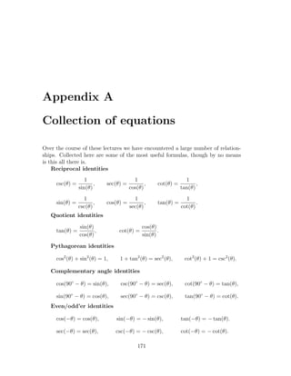 Appendix A

Collection of equations

Over the course of these lectures we have encountered a large number of relation-
ships. Collected here are some of the most useful formulas, though by no means
is this all there is.
    Reciprocal identities
                   1                     1                       1
     csc(θ) =          ,    sec(θ) =          ,     cot(θ) =          ,
                sin(θ)                 cos(θ)                  tan(θ)
                  1                      1                       1
     sin(θ) =          ,    cos(θ) =          ,     tan(θ) =          .
                csc(θ)                 sec(θ)                  cot(θ)
   Quotient identities

                sin(θ)                       cos(θ)
     tan(θ) =          ,         cot(θ) =           .
                cos(θ)                       sin(θ)

   Pythagorean identities

     cos2 (θ) + sin2 (θ) = 1,    1 + tan2 (θ) = sec2 (θ),        cot2 (θ) + 1 = csc2 (θ).

   Complementary angle identities

     cos(90◦ − θ) = sin(θ),      csc(90◦ − θ) = sec(θ),          cot(90◦ − θ) = tan(θ),

     sin(90◦ − θ) = cos(θ),      sec(90◦ − θ) = csc(θ),          tan(90◦ − θ) = cot(θ).
   Even/odd’er identities

     cos(−θ) = cos(θ),          sin(−θ) = − sin(θ),            tan(−θ) = − tan(θ).

     sec(−θ) = sec(θ),          csc(−θ) = − csc(θ),            cot(−θ) = − cot(θ).

                                           171
 